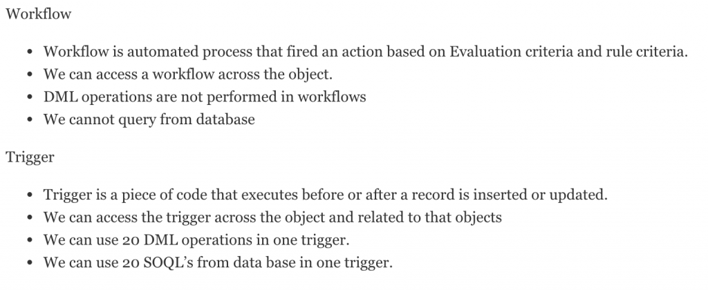 Salesforce administrator interview questions on Workflows Approvals 1.What is Workflow? Salesforce Workflow is a business logic that evaluates the records as they are created, updated in an object to apply automated process like Assigning Tasks, Emails, Field Update and outbound message sending. 2.Different Workflow Components available in salesforce? In salesforce.com. workflows consists of 5 components they are. Workflow rules. Workflow tasks. Workflow Email alerts. Workflow field updates. Workflow Outbound messages 3.What are the different workflow actions available in Salesforce? Tasks. Email alerts. field updates. Outbound messages 4.What is a Workflow Task? Workflow tasks in salesforce are used to assigns a task to users. Using tasks we can specify the Subject, Status, Priority, and Due Date of the task. Tasks are workflow & approval actions that are triggered by workflow rules or approval processes. 5.What is a Workflow Alert? Email alert is one of the action used in workflow and approval. They are used to generate email template by a workflow rule or approval process and sent to destination recipients. We can send workflow email alerts to users, contacts having an valid email address. 6.What is a Workflow Field Update? Field updates in workflow and approval processes specifies the field that we want updated and inserting the new value for it. Depending on the field type, we can choose the following options. They are apply a specific value, make the value blank, or calculate a value based on a formula you create. 7.What is Time-Dependent Workflow? Time dependent workflows are not executed independently. Time dependent workflows remain constant in the workflow queue as long as the workflow rule criteria is valid. 8.Time-Dependent Workflow – Considerations? When defining time dependent workflows in salesforce we have to use standard and custom date and date/time fields defined for the object. We have to specify time using days and hours. Also add actions to existing time triggers. 9.Limitations of Time-dependent workflow? When defining time dependent workflows in salesforce we have to use standard and custom date and date/time fields defined for the object. We have to specify time using days and hours. Also add actions to existing time triggers. 10.In which criteria of a workflow – “time dependent workflow action” cannot be created ? Created, and every time it's edited. 11.When you can’t add Time dependent action in Workflow rule? Time dependent actions in workflow rules can not be added when the following actions takes place. When workflow rule is active. When workflow rule is deactivated and has pending actions in the queue. When the workflow rule criteria of a record is set to: created, and every time it’s edited. When the workflow rule is included in a package. 12.We have a “Time Based Workflow” and there is Action scheduled to be executed. If we Deactivate the workflow, Scheduled actions will be removed from queue or not? Even after deactivating the the workflow, its action will not be removed. It's still active in queue. 13.We have “Time Based Workflow” and there is action scheduled to be executed. Can we delete that workflow? It is not possible to delete the workflow when the workflow is having any pending time dependent actions. 14.How to clear the Time based workflow action queue? We can clear time based workflow action queue in two ways they are Make the criteria false. Removing scheduled actions from the queue. 15.While creating workflow on Task, what difference observed on available actions? While creating workflow on task we can not find "Send Email"action. 16.Suppose if a record meets workflow criteria for time based workflow action, the action goes in queue. Later, before the time based action is triggered, the same record gets modified and the criteria previously met is changed and now it does not meet the workflow criteria. What happens to the time based action placed in Queue? Simply the time based workflow action is removed from workflow queue and will not get fired. 16.Difference between Trigger and Workflow? Workflow Workflow is automated process that fired an action based on Evaluation criteria and rule criteria. We can access a workflow across the object. DML operations are not performed in workflows We cannot query from database Trigger Trigger is a piece of code that executes before or after a record is inserted or updated. We can access the trigger across the object and related to that objects We can use 20 DML operations in one trigger. We can use 20 SOQL’s from data base in one trigger.